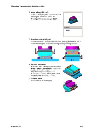 Manual de Treinamento do SolidWorks 2006
Exercício 26 271
12 Abra simplified.
Abra a configuração simplified da
montagem utilizando a lista de
Configurations do diálogo Open.
13 Configuração adicional.
Acrescente uma configuração adicional para as posições de início
das submontagens. Adicione mates para segurar as posições.
14 Ocultar e mostrar.
Crie uma nova configuração utilizando
Hide e Show Component. Nomeie as
configurações Base&Center
e Center&Vise e utilize uma cópia
da configuração simplified.
15 Salve e feche.
Salve e feche as montagens.
 