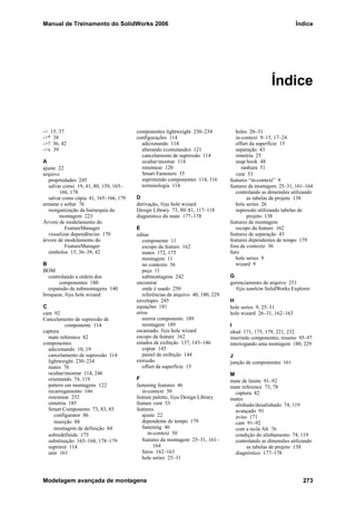Manual de Treinamento do SolidWorks 2006 Índice
Modelagem avançada de montagens 273
Índice
-> 15, 37
->* 38
->? 36, 42
->x 39
A
ajuste 22
arquivo
propriedades 245
salvar como 19, 41, 80, 159, 165–
166, 178
salvar como cópia 41, 165–166, 179
arrastar e soltar 76
reorganização da hierarquia da
montagem 223
Árvore de modelamento do
FeatureManager
visualizar dependências 170
árvore de modelamento do
FeatureManager
símbolos 15, 36–39, 42
B
BOM
controlando a ordem dos
componentes 180
expansão de submontagens 140
broquear, Veja hole wizard
C
cam 92
Cancelamento de supressão de
componente 114
captura
mate reference 82
componentes
adicionando 10, 19
cancelamento de supressão 114
lightweight 230–234
mates 76
ocultar/mostrar 114, 246
orientando 74, 119
pattern em montagens 122
recarregamento 166
renomear 252
simetria 185
Smart Components 73, 83, 85
configurator 86
inserção 88
montagem de definição 84
sobredefinido 175
substituição 165–168, 178–179
suprimir 114
unir 161
componentes lightweight 230–234
configurações 114
adicionando 114
alterando (comutando) 121
cancelamento de supressão 114
ocultar/mostrar 114
renomear 120
Smart Fasteners 35
suprimindo componentes 114, 116
terminologia 114
D
derivação, Veja hole wizard
Design Library 73, 80–81, 117–118
diagnóstico do mate 177–178
E
editar
componente 11
escopo da feature 162
mates 172, 175
montagem 11
no contexto 36
peça 11
submontagens 242
encontrar
onde é usado 250
referências de arquivo 40, 180, 229
envelopes 245
equações 181
erros
mirror components 189
montagem 189
escareado, Veja hole wizard
escopo da feature 162
estados de exibição 137, 143–146
copiar 145
painel de exibição 144
extrusão
offset da superfície 15
F
fastening features 46
in-context 50
feature palette, Veja Design Library
feature vent 53
features
ajuste 22
dependente de tempo 179
fastening 46
in-context 50
features da montagem 25–31, 161–
164
furos 162–163
hole series 25–31
holes 26–31
in-context 9–15, 17–24
offset da superfície 15
separação 43
simetria 25
snap hook 48
ranhura 51
vent 53
features “in-context” 9
features da montagem 25–31, 161–164
controlando as dimensões utilizando
as tabelas de projeto 138
hole series 26
supressão utilizando tabelas de
projeto 138
features de montagem
escopo da feature 162
features de separação 43
features dependentes de tempo 179
fora de contexto 36
furo
hole series 9
wizard 9
G
gerenciamento de arquivo 251
Veja também SolidWorks Explorer
H
hole series 9, 25–31
hole wizard 26–31, 162–163
I
ideal 171, 175, 179, 221, 232
inserindo componentes, resumo 95–97
interrogando uma montagem 180, 229
J
junção de componentes 161
M
mate de limite 91–92
mate reference 73, 78
captura 82
mates
alinhado/desalinhado 74, 119
avançado 91
aviso 171
cam 91–92
com a tecla Alt 76
condição do alinhamento 74, 119
controlando as dimensões utilizando
as tabelas de projeto 138
diagnóstico 177–178
 