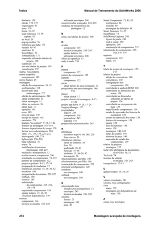 Índice Manual de Treinamento do SolidWorks 2006
274 Modelagem avançada de montagens
distância 120
edição 172, 175
engrenagem 91
erros 170
limite 91–92
mate reference 73, 78
captura 82
no local 20
pop-up toolbar 76
referência que falta 171
resumo 95–97
simétrico 91
SmartMates 76
sobredefinido 171
supressão utilizando tabelas de
projeto 138
suprimido 171
uso nas tabelas de projeto 138
visualização 172
matriz, Veja patterns
mirror (espelho)
componentes 185
mirror feature 25
montagens
adição de componentes 10, 19
configurações 114
dissolvendo uma
submontagem 222
edição de submontagens 242
editar componente 11
editar montagem 11
editar no contexto 36
editar peça 11
equações 181
erros 189
erros de mate 170
escopo da feature 162
estatística 229
features “in-context” 9–15, 17–24
features da montagem 161–164
features dependentes de tempo 179
formar nova submontagem 224
ideal 171, 175, 179, 221, 232
interrogando 180, 229
lightweight 230–234
mate reference 78
mates 76
modificação da estrutura
(hierarquia) 222–227
mudando a transparência 12
ocultar/mostrar componente 246
orientando os componentes 74, 119
patterns de componentes 122
projeto top-down 9–15, 17–24
propagação de mudanças 17
referências externas 15, 36–39, 42
reordenar 180
reorganização da estrutura 222–227
rollback 180
simetria 185
substituição
de componentes 165–168,
178–179
suprimindo componentes 116
update holders 15–16, 30
visualizar dependências 170
mostrar
componente 114
técnicas avançadas 243–245
utilizando envelopes 246
mostrar/ocultar avançados 243–245
mudança na transparência da
montagem 12
N
notas, nas tabelas de projeto 140
O
ocultar
componente 114
técnicas avançadas 243–245
update holders 16
utilizando envelopes 246
offset da superfície 15
onde é usado 250
P
pattern
componente 122
pattern de componente 122
patterns
componente 122
peças
editar dentro de uma montagem 11
pesquisando em uma montagem 180,
229
planos
editar sketch 17
projeto cêntrico da montagem 9–15,
17–24
projeto top-down 9–15, 17–24
PropertyManager 172
propriedades
arquivo 245
componente 116
personalizar 245
suprimir 116
propriedades personalizadas 245
R
referências
encontrar arquivo 40, 180, 229
lista externa 39
referências externas
editar no contexto 36
lista 39
quebrando 38–41
remoção 41–46
símbolos 15, 36–39, 42
travamento 38
relacionamentos pai/filho 180
relacionamentos, pai/filho 180
renomeação de componentes 252
renomear configurações 120
reordenar
em montagens 180
rollback
em montagens 180
S
selecionando itens
afetados pela transparência 13
envelopes 245
técnicas avançadas 243–245
simetria
feature 25
montagens 185
peça 40
Smart Components 73, 83, 85
configurator 86
inserção 88
montagem de definição 84
Smart Fasteners 31–35
SmartMates 74
SolidWorks Explorer 248
layout da janela 249
onde é usado 250
operações 250
renomeação de componentes 252
substituição de componentes 165–
168, 178–179
suprimir
componente 114
mates 171
T
tabela de projeto de montagem 137–
143
tabelas de projeto
adição de comentários 140
comentários 140
configurações dos
componentes 139
controlando a saída da BOM 140
controlando as dimensões dos
mates 138
controlando as dimensões
utilizando as tabelas de
projeto 138
controlando os componentes da
peça 139
especificando componentes 138
estado de supressão das features da
montagem 138
estado de supressão dos mates 138
features da montagem 138
inserir 138
lista de materiais 140
mates 138
montagem 140–143
notas do usuário 140
números de peça 140
supressão do estado dos
componentes 139
tabelas de projetos
montagem 137
tecla Ctrl, alternância de documentos
(Ctrl+Tab) 16, 25
Tecla tab 74
técnicas de seleção
avançadas 243–245
transparência 12–13
U
update holders 15–16, 30
V
valores vinculados 181
versões, Veja configurações
vista
mates 172
montagem por dependências de
mate 170
Z
zonas, Veja envelopes
 