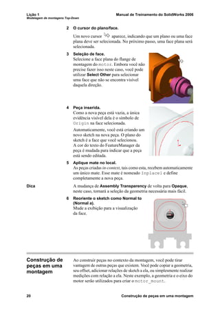 Lição 1 Manual de Treinamento do SolidWorks 2006
Modelagem de montagens Top-Down
20 Construção de peças em uma montagem
2 O cursor do plano/face.
Um novo cursor aparece, indicando que um plano ou uma face
plana deve ser selecionada. No próximo passo, uma face plana será
selecionada.
3 Seleção de face.
Selecione a face plana do flange de
montagem do motor. Embora você não
precise fazer isso neste caso, você pode
utilizar Select Other para selecionar
uma face que não se encontra visível
daquela direção.
4 Peça inserida.
Como a nova peça está vazia, a única
evidência visível dela é o símbolo de
Origin na face selecionada.
Automaticamente, você está criando um
novo sketch na nova peça. O plano do
sketch é a face que você selecionou.
A cor do texto do FeatureManager da
peça é mudada para indicar que a peça
está sendo editada.
5 Aplique mate no local.
As peças criadas in-context, tais como esta, recebem automaticamente
um único mate. Esse mate é nomeado Inplace1 e define
completamente a nova peça.
Dica A mudança de Assembly Transparency de volta para Opaque,
neste caso, tornará a seleção da geometria necessária mais fácil.
6 Reoriente o sketch como Normal to
(Normal a).
Mude a exibição para a visualização
da face.
Construção de
peças em uma
montagem
Ao construir peças no contexto da montagem, você pode tirar
vantagem de outras peças que existem. Você pode copiar a geometria,
seu offset, adicionar relações de sketch a ela, ou simplesmente realizar
medições com relação a ela. Neste exemplo, a geometria e o eixo do
motor serão utilizados para criar o motor_mount.
 