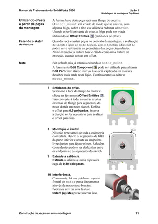 Manual de Treinamento do SolidWorks 2006 Lição 1
Modelagem de montagens Top-Down
Construção de peças em uma montagem 21
Utilizando offsets
a partir de peças
da montagem
A feature base desta peça será uma flange de encaixe.
O motor_mount será criado de modo que se encaixe, com
alguma folga, sobre o eixo e a saliência redonda do motor.
Usando o perfil existente do eixo, a folga pode ser criada
utilizando-se Offset Entities (entidades de offset).
Fazendo o sketch
da feature
Quando você constrói peças no contexto da montagem, a realização
do sketch é igual ao modo de peça, com o benefício adicional de
poder ver e referenciar as geometrias das peças circundantes.
Neste exemplo, a feature base é criada como uma feature de
extrusão, usando arestas em offset.
Nota Por default, nós já estamos editando o motor_mount.
A ferramenta Edit Component pode ser utilizada para alternar
Edit Part entre ativo e inativo. Isso será explicado em maiores
detalhes mais tarde nesta lição. Continuaremos a editar o
motor_mount.
7 Entidades de offset.
Selecione a face do flange do motor e
clique na ferramenta Offset Entities .
Isso converterá todas as outras arestas
externas do flange para segmentos do
novo sketch em nosso sketch. Defina
o offset para 0,5 polegadas; inverta
a direção se for necessário para realizar
o offset para fora.
8 Modifique o sketch.
Nós não precisamos de toda a geometria
convertida. Delete os segmentos de fillet
da parte inferior e arraste os endpoints
livres juntos para fechar o loop. Relações
coincidentes podem ser deduzidas entre
os endpoints e os segmentos do sketch.
9 Extrude a saliência.
Extrude a saliência a uma espessura
cega de 0,40 polegadas.
10 Interferência.
Claramente, há um problema; a parte
frontal do motor passa diretamente
através de nosso novo bracket.
Podemos utilizar uma feature
Indent (ajuste) para consertar isso.
 