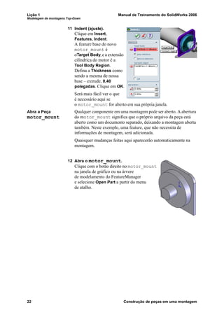 Lição 1 Manual de Treinamento do SolidWorks 2006
Modelagem de montagens Top-Down
22 Construção de peças em uma montagem
11 Indent (ajuste).
Clique em Insert,
Features, Indent.
A feature base do novo
motor_mount é
oTarget Body, e a extensão
cilíndrica do motor é a
Tool Body Region.
Defina a Thickness como
sendo a mesma de nossa
base – extrude, 0,40
polegadas. Clique em OK.
Será mais fácil ver o que
é necessário aqui se
o motor_mount for aberto em sua própria janela.
Abra a Peça
motor_mount
Qualquer componente em uma montagem pode ser aberto. A abertura
do motor_mount significa que o próprio arquivo da peça está
aberto como um documento separado, deixando a montagem aberta
também. Neste exemplo, uma feature, que não necessita de
informações de montagem, será adicionada.
Quaisquer mudanças feitas aqui aparecerão automaticamente na
montagem.
12 Abra o motor_mount.
Clique com o botão direito no motor_mount
na janela de gráfico ou na árvore
de modelamento do FeatureManager
e selecione Open Part a partir do menu
de atalho.
 
