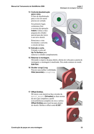 Manual de Treinamento do SolidWorks 2006 Lição 1
Modelagem de montagens Top-Down
Construção de peças em uma montagem 23
13 Corte de desobstrução
para o eixo.
O furo de desobstrução
para o eixo do motor
precisa ser cortado.
Em primeiro lugar,
cortaremos fora
o excesso da operação
Indent. Utilize a face
pequena do cilindro
parcial para dar início
a um novo sketch.
Rotacione a vista
levemente e converta
o círculo da base.
14 Extrude o corte.
Extrude o corte até
Up To Surface para
remover o cilindro completamente.
15 Retornar à montagem.
Deixando o arquivo da peça aberto, alterne de volta para a janela da
montagem; a montagem é atualizada. Nós ainda estamos no modo
Edit Part.
16 Ocultar coupling.
Para ter uma melhor visibilidade,
Hide (esconda) o coupling.
17 Offset Entities.
Dê início a um sketch na face circular da
motor_mount. Ctrl-select as duas arestas
de arco que compõem o perfil
(circunferência) completo do eixo e utilize
Offset Entities para trazê-las para dentro
do sketch. Defina o offset como 0,125”.
 