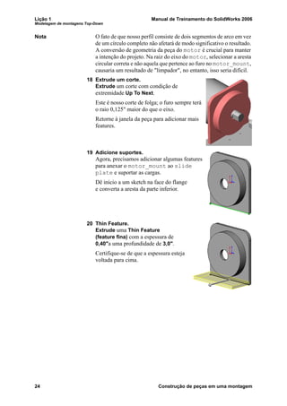 Lição 1 Manual de Treinamento do SolidWorks 2006
Modelagem de montagens Top-Down
24 Construção de peças em uma montagem
Nota O fato de que nosso perfil consiste de dois segmentos de arco em vez
de um círculo completo não afetará de modo significativo o resultado.
A conversão de geometria da peça do motor é crucial para manter
a intenção do projeto. Na raiz do eixo do motor, selecionar a aresta
circular correta e não aquela que pertence ao furo no motor_mount,
causaria um resultado de "limpador", no entanto, isso seria difícil.
18 Extrude um corte.
Extrude um corte com condição de
extremidade Up To Next.
Este é nosso corte de folga; o furo sempre terá
o raio 0,125" maior do que o eixo.
Retorne à janela da peça para adicionar mais
features.
19 Adicione suportes.
Agora, precisamos adicionar algumas features
para anexar o motor_mount ao slide
plate e suportar as cargas.
Dê início a um sketch na face do flange
e converta a aresta da parte inferior.
20 Thin Feature.
Extrude uma Thin Feature
(feature fina) com a espessura de
0,40"a uma profundidade de 3,0".
Certifique-se de que a espessura esteja
voltada para cima.
 