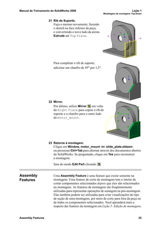 Manual de Treinamento do SolidWorks 2006 Lição 1
Modelagem de montagens Top-Down
Assembly Features 25
21 Rib de Suporte.
Faça o mesmo novamente, fazendo
o sketch na face inferior da peça,
e convertendo o novo lado da aresta.
Extrude até Top Plane.
Para completar o rib de suporte,
adicione um chanfro de 45o
por 1,5".
22 Mirror.
Por último, utilize Mirror em volta
do Right Plane para copiar o rib de
suporte e o chanfro para o outro lado
do motor_mount.
23 Retorne à montagem.
Clique em Window, motor_mount -in- slide_plate.sldasm
ou pressione Ctrl+Tab para alternar através dos documentos abertos
do SolidWorks. Se perguntado, clique em Yes para reconstruir
a montagem.
Saia do modo Edit Part clicando .
Assembly
Features
Uma Assembly Feature é uma feature que existe somente na
montagem. Uma feature de corte de montagem tem o intuito de
cortar componentes selecionados depois que eles são relacionados
na montagem. As features da montagem são freqüentemente
utilizadas para representar operações de usinagem na pós-montagem.
Elas também podem ser utilizadas para criar visualizações do tipo
de seção de uma montagem, por meio de corte para fora da peça ou
de todos os componentes selecionados. Você aprenderá mais a
respeito das features da montagem em Lição 5: Edição de montagens.
 