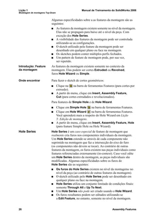 Lição 1 Manual de Treinamento do SolidWorks 2006
Modelagem de montagens Top-Down
26 Assembly Features
Algumas especificidades sobre a as features da montagem são as
seguintes:
As features da montagem existem somente no nível da montagem.
Elas não se propagam para baixo até o nível da peça. Com
exceção dos Hole Series.
A visibilidade das features da montagem pode ser controlada
utilizando-se as configurações.
O sketch utilizado pela feature da montagem pode ser
desenhado em qualquer plano ou face na montagem.
Os sketches podem conter múltiplos perfis fechados.
Um pattern de feature de montagem pode, por sua vez,
ser repetido.
Introdução: Feature
da montagem
As features da montagem existem somente no contexto da
montagem. Elas podem ser cortes Extruded ou Revolved,
furos Hole Wizard ou Simple.
Onde encontrar Para fazer o sketch de cortes geométricos:
Clique na na barra de ferramentas Features (para cortes por
extrusão).
A partir do menu, clique em Insert, Assembly Feature,
Cut (para cortes extrudados e revolucionados).
Para features de Simple Hole e de Hole Wizard.
Clique em Simple Hole na barra de ferramentas Features.
Clique em Hole Wizard na barra de ferramentas Features.
Você aprenderá mais a respeito do Hole Wizard em Lição
5: Edição de montagens.
A partir do menu, clique em Insert, Assembly Feature, Hole
(para feature Simple Hole ou Hole Wizard).
Hole Series Hole Series é um caso especial de feature de montagem que
realmente cria furos nos componentes individuais da montagem.
Um Hole Series estende-se através de cada componente não
suprimido na montagem que faz a intersecção do eixo do furo
(os componentes não devem se tocar). Ao contrário de outras
features da montagem, os furos existem nas peças individuais como
features referenciadas externamente (in-context). Caso você edite
um Hole Series dentro da montagem, as peças individuais são
modificadas. Algumas especificidades sobre os furos do
Hole Series são as seguintes:
Os furos do Hole Series existem no nível da montageme no
nível da peça (ao contrário de outras features da montagem).
O sketch utilizado pelo Hole Series pode ser desenhado em
qualquer plano ou face na montagem.
Hole Series utiliza um conjunto limitado de condições finais:
somente Through All e Up To Next.
Um Hole Series não pode ser criado usando o Hole Wizard.
Os furos resultantes podem ser editados utilizando-se
a Edit Feature, no entanto, somente no nível da montagem.
 