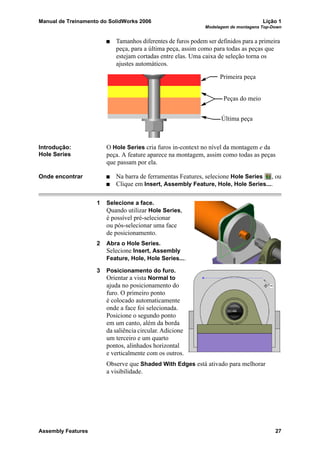 Manual de Treinamento do SolidWorks 2006 Lição 1
Modelagem de montagens Top-Down
Assembly Features 27
Tamanhos diferentes de furos podem ser definidos para a primeira
peça, para a última peça, assim como para todas as peças que
estejam cortadas entre elas. Uma caixa de seleção torna os
ajustes automáticos.
Introdução:
Hole Series
O Hole Series cria furos in-context no nível da montagem e da
peça. A feature aparece na montagem, assim como todas as peças
que passam por ela.
Onde encontrar Na barra de ferramentas Features, selecione Hole Series , ou
Clique em Insert, Assembly Feature, Hole, Hole Series....
1 Selecione a face.
Quando utilizar Hole Series,
é possível pré-selecionar
ou pós-selecionar uma face
de posicionamento.
2 Abra o Hole Series.
Selecione Insert, Assembly
Feature, Hole, Hole Series....
3 Posicionamento do furo.
Orientar a vista Normal to
ajuda no posicionamento do
furo. O primeiro ponto
é colocado automaticamente
onde a face foi selecionada.
Posicione o segundo ponto
em um canto, além da borda
da saliência circular. Adicione
um terceiro e um quarto
pontos, alinhados horizontal
e verticalmente com os outros.
Observe que Shaded With Edges está ativado para melhorar
a visibilidade.
Primeira peça
Peças do meio
Última peça
 