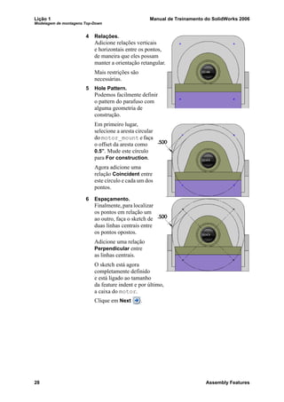Lição 1 Manual de Treinamento do SolidWorks 2006
Modelagem de montagens Top-Down
28 Assembly Features
4 Relações.
Adicione relações verticais
e horizontais entre os pontos,
de maneira que eles possam
manter a orientação retangular.
Mais restrições são
necessárias.
5 Hole Pattern.
Podemos facilmente definir
o pattern do parafuso com
alguma geometria de
construção.
Em primeiro lugar,
selecione a aresta circular
do motor_mount e faça
o offset da aresta como
0.5”. Mude este círculo
para For construction.
Agora adicione uma
relação Coincident entre
este círculo e cada um dos
pontos.
6 Espaçamento.
Finalmente, para localizar
os pontos em relação um
ao outro, faça o sketch de
duas linhas centrais entre
os pontos opostos.
Adicione uma relação
Perpendicular entre
as linhas centrais.
O sketch está agora
completamente definido
e está ligado ao tamanho
da feature indent e por último,
a caixa do motor.
Clique em Next .
 