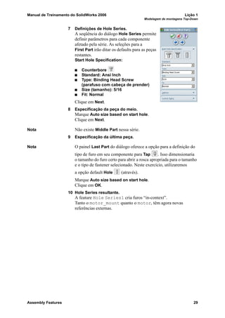 Manual de Treinamento do SolidWorks 2006 Lição 1
Modelagem de montagens Top-Down
Assembly Features 29
7 Definições de Hole Series.
A seqüência do diálogo Hole Series permite
definir parâmetros para cada componente
afetado pela série. As seleções para a
First Part irão ditar os defaults para as peças
restantes.
Start Hole Specification:
Counterbore
Standard: Ansi Inch
Type: Binding Head Screw
(parafuso com cabeça de prender)
Size (tamanho): 5/16
Fit: Normal
Clique em Next.
8 Especificação da peça do meio.
Marque Auto size based on start hole.
Clique em Next.
Nota Não existe Middle Part nessa série.
9 Especificação da última peça.
Nota O painel Last Part do diálogo oferece a opção para a definição do
tipo de furo em seu componente para Tap . Isso dimensionaria
o tamanho do furo certo para abrir a rosca apropriada para o tamanho
e o tipo de fastener selecionado. Neste exercício, utilizaremos
a opção default Hole (através).
Marque Auto size based on start hole.
Clique em OK.
10 Hole Series resultante.
A feature Hole Series1 cria furos “in-context”.
Tanto o motor_mount quanto o motor, têm agora novas
referências externas.
 