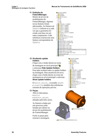 Lição 1 Manual de Treinamento do SolidWorks 2006
Modelagem de montagens Top-Down
30 Assembly Features
11 Exibição do
FeatureManager.
Dentro da árvore de
modelamento do
FeatureManager, algumas
novas features foram
adicionadas. As features de
Update referem-se a cada
vez que a geometria foi
criada com base em um
outro componente. Cada
referência externa tem uma
feature correspondente de
Update.
12 Ocultando update
holders.
Clique com o botão direito no ícone
da montagem no nível principal ,
e selecione Hide Update Holders.
Esta ação ocultará todos os update holders
na montagem. Para mostrá-los de novo,
clique com o botão direito no ícone da
montagem no nível principal e selecione
Show update holders.
O motor_mount, overender shaft
e coupling também têm referências
externas de operações prévias.
13 Peças.
Abra as duas peças,
o motor
e o motor_mount,
afetados pelo hole series.
As features criadas por
este processo estão
listadas por último na
árvore de modelamento
do FeatureManager.
Feche as peças para
retornar à montagem.
 