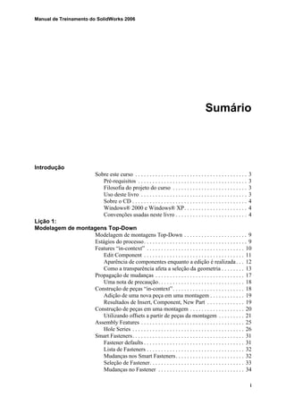 Manual de Treinamento do SolidWorks 2006
i
Sumário
Introdução
Sobre este curso . . . . . . . . . . . . . . . . . . . . . . . . . . . . . . . . . . . . . . . 3
Pré-requisitos . . . . . . . . . . . . . . . . . . . . . . . . . . . . . . . . . . . . . . 3
Filosofia do projeto do curso . . . . . . . . . . . . . . . . . . . . . . . . . . 3
Uso deste livro . . . . . . . . . . . . . . . . . . . . . . . . . . . . . . . . . . . . . 3
Sobre o CD . . . . . . . . . . . . . . . . . . . . . . . . . . . . . . . . . . . . . . . . 4
Windows® 2000 e Windows® XP. . . . . . . . . . . . . . . . . . . . . . 4
Convenções usadas neste livro . . . . . . . . . . . . . . . . . . . . . . . . . 4
Lição 1:
Modelagem de montagens Top-Down
Modelagem de montagens Top-Down . . . . . . . . . . . . . . . . . . . . . . 9
Estágios do processo. . . . . . . . . . . . . . . . . . . . . . . . . . . . . . . . . . . . 9
Features “in-context” . . . . . . . . . . . . . . . . . . . . . . . . . . . . . . . . . . 10
Edit Component . . . . . . . . . . . . . . . . . . . . . . . . . . . . . . . . . . . 11
Aparência de componentes enquanto a edição é realizada. . . 12
Como a transparência afeta a seleção da geometria . . . . . . . . 13
Propagação de mudanças . . . . . . . . . . . . . . . . . . . . . . . . . . . . . . . 17
Uma nota de precaução. . . . . . . . . . . . . . . . . . . . . . . . . . . . . . 18
Construção de peças “in-context”. . . . . . . . . . . . . . . . . . . . . . . . . 18
Adição de uma nova peça em uma montagem . . . . . . . . . . . . 19
Resultados de Insert, Component, New Part . . . . . . . . . . . . . 19
Construção de peças em uma montagem . . . . . . . . . . . . . . . . . . . 20
Utilizando offsets a partir de peças da montagem . . . . . . . . . 21
Assembly Features . . . . . . . . . . . . . . . . . . . . . . . . . . . . . . . . . . . . 25
Hole Series . . . . . . . . . . . . . . . . . . . . . . . . . . . . . . . . . . . . . . . 26
Smart Fasteners. . . . . . . . . . . . . . . . . . . . . . . . . . . . . . . . . . . . . . . 31
Fastener defaults . . . . . . . . . . . . . . . . . . . . . . . . . . . . . . . . . . . 31
Lista de Fasteners . . . . . . . . . . . . . . . . . . . . . . . . . . . . . . . . . . 32
Mudanças nos Smart Fasteners. . . . . . . . . . . . . . . . . . . . . . . . 32
Seleção de Fastener. . . . . . . . . . . . . . . . . . . . . . . . . . . . . . . . . 33
Mudanças no Fastener . . . . . . . . . . . . . . . . . . . . . . . . . . . . . . 34
 