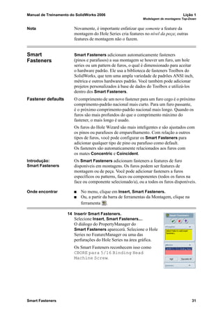 Manual de Treinamento do SolidWorks 2006 Lição 1
Modelagem de montagens Top-Down
Smart Fasteners 31
Nota Novamente, é importante enfatizar que somente a feature da
montagem do Hole Series cria features no nível da peça; outras
features de montagem não o fazem.
Smart
Fasteners
Smart Fasteners adicionam automaticamente fasteners
(pinos e parafusos) a sua montagem se houver um furo, um hole
series ou um pattern de furos, o qual é dimensionado para aceitar
o hardware padrão. Ele usa a biblioteca de fasteners Toolbox do
SolidWorks, que tem uma ampla variedade de padrões ANSI inch,
métrica e outros hardwares padrão. Você também pode adicionar
projetos personalizados à base de dados do Toolbox e utilizá-los
dentro dos Smart Fasteners.
Fastener defaults O comprimento de um novo fastener para um furo cego é o próximo
comprimento-padrão nacional mais curto. Para um furo passante,
é o próximo comprimento-padrão nacional mais longo. Quando os
furos são mais profundos do que o comprimento máximo do
fastener, o mais longo é usado.
Os furos do Hole Wizard são mais inteligentes e são ajustados com
os pinos ou parafusos de emparelhamento. Com relação a outros
tipos de furos, você pode configurar os Smart Fasteners para
adicionar qualquer tipo de pino ou parafuso como default.
Os fasteners são automaticamente relacionados aos furos com
os mates Concentric e Coincident.
Introdução:
Smart Fasteners
Os Smart Fasteners adicionam fasteners a features de furo
disponíveis em montagens. Os furos podem ser features de
montagem ou de peça. Você pode adicionar fasteners a furos
específicos ou patterns, faces ou componentes (todos os furos na
face ou componente selecionado/a), ou a todos os furos disponíveis.
Onde encontrar No menu, clique em Insert, Smart Fasteners.
Ou, a partir da barra de ferramentas da Montagem, clique na
ferramenta .
14 Inserir Smart Fasteners.
Selecione Insert, Smart Fasteners....
O diálogo do PropertyManager do
Smart Fasteners aparecerá. Selecione o Hole
Series no FeatureManager ou uma das
perfurações do Hole Series na área gráfica.
Os Smart Fasteners reconhecem isso como
CBORE para 5/16 Binding Head
Machine Screw.
 