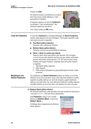 Lição 1 Manual de Treinamento do SolidWorks 2006
Modelagem de montagens Top-Down
32 Smart Fasteners
Clique em Add.
Os Smart Fasteners reconhecem os outros
três furos como sendo idênticos e irão
preenchê-los também.
O fastener aparece na lista de Fasteners
no diálogo e “pré-visualizações” dos
fasteners aparecem nos furos.
Não clique ainda em OK ainda.
Lista de Fasteners A lista dos Fasteners no PropertyManager do Smart Fasteners
mostra cada fastener em sua montagem. Você pode expandir cada
item, para mostrar o seguinte:
Top Stack (pilha superior)
Arruelas sob a cabeça do fastener.
Bottom Stack (pilha inferior)
Arruelas e porcas na extremidade do fastener.
Série 1, Série 2 e assim por diante
Separe o hole series que utiliza este fastener. Por exemplo,
se você tivesse dois patterns de furo em que ambos utilizaram
um hex bolt (pino sextavado) de 1/4”-20, haveria duas séries
listadas sob aquele fastener. Expanda uma série para mostrar
o seguinte:
1. Top Stack (pilha superior)
2. Hole features
3. Pilha inferior (disponíveis para perfurações de lado a lado
somente).
Mudanças nos
Smart Fasteners
As mudanças nos Smart Fasteners podem ser feitas no nível do
fastener ou no nível da série. Caso você adicione hardware à pilha
superior ou pilha inferior no nível do fastener, aquele hardware
aparece em cada série. Se você adicionar hardware à pilha superior
ou pilha inferior no nível da série, este aparece na série somente.
15 Bottom Stack (pilha inferior)
Os fasteners precisam, cada um deles, de uma arruela de uma porca,
visto que o motor não tem furos atarraxados.
Sob Fasteners, clique com o botão
direito em Bottom Stack, e selecione
Bottom Stack....
O diálogo dos componentes do Bottom
Stack aparece.
 