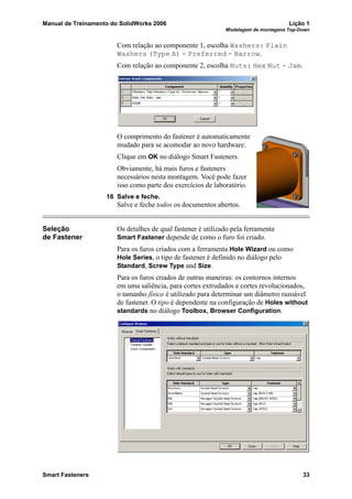 Manual de Treinamento do SolidWorks 2006 Lição 1
Modelagem de montagens Top-Down
Smart Fasteners 33
Com relação ao componente 1, escolha Washers: Plain
Washers (Type A) - Preferred - Narrow.
Com relação ao componente 2, escolha Nuts: Hex Nut - Jam.
O comprimento do fastener é automaticamente
mudado para se acomodar ao novo hardware.
Clique em OK no diálogo Smart Fasteners.
Obviamente, há mais furos e fasteners
necessários nesta montagem. Você pode fazer
isso como parte dos exercícios de laboratório.
16 Salve e feche.
Salve e feche todos os documentos abertos.
Seleção
de Fastener
Os detalhes de qual fastener é utilizado pela ferramenta
Smart Fastener depende de como o furo foi criado.
Para os furos criados com a ferramenta Hole Wizard ou como
Hole Series, o tipo de fastener é definido no diálogo pelo
Standard, Screw Type and Size.
Para os furos criados de outras maneiras: os contornos internos
em uma saliência, para cortes extrudados e cortes revolucionados,
o tamanho físico é utilizado para determinar um diâmetro razoável
de fastener. O tipo é dependente na configuração de Holes without
standards no diálogo Toolbox, Browser Configuration.
 