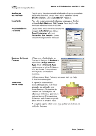 Lição 1 Manual de Treinamento do SolidWorks 2006
Modelagem de montagens Top-Down
34 Smart Fasteners
Mudanças
no Fastener
Depois que o fastener tiver sido adicionado, ele pode ser mudado
de diversas maneiras. Clique com o botão direito na feature
Smart Fastener e selecione Edit Smart Fastener.
Importante! Não edite os parâmetros individuais de uma peça do Toolbox
utilizando Edit Sketch ou Edit Feature. Estas funções não
atualizam a base de dados do Toolbox.
Propriedades dos
Fasteners
Clique com o botão direito no fastener na
listagem de Fasteners do diálogo
Smart Fasteners e selecione
Properties. Size, Length e outras
características podem ser mudadas.
Mudança do tipo de
Fastener
Clique com o botão direito no
fastener na listagem de Fasteners
e selecione Change Fastener
Type. Mude o Standard, Type
e outras características do fastener.
Não precisamos fazer quaisquer
mudanças no fastener neste
momento.
Utilizaremos os Smart Fasteners um pouco mais em Lição
5: Edição de montagens.
Separando
o Hole Series
A separação do hole series
é somente necessária onde furos
alinhados são utilizados com
Smart Fasteners. Nesta situação,
somente um fastener pode ser
adicionado no local ao qual um ou
mais pertencem. O comprimento
do fastener pode fazer com que ele
passe através de diversos furos.
A solução é separar o hole series para quebrar um fastener em
múltiplos fasteners.
 