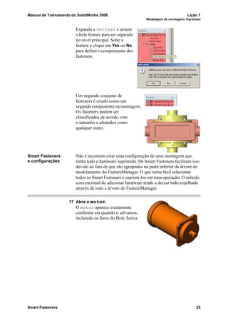 Manual de Treinamento do SolidWorks 2006 Lição 1
Modelagem de montagens Top-Down
Smart Fasteners 35
Expanda a Series1 e arraste
o hole feature para ser separado
no nível principal. Solte a
feature e clique em Yes ou No
para definir o comprimento dos
fasteners.
Um segundo conjunto de
fasteners é criado como um
segundo componente na montagem.
Os fasteners podem ser
classificados de acordo com
o tamanho e alterados como
qualquer outro.
Smart Fasteners
e configurações
Não é incomum criar uma configuração de uma montagem que
tenha todo o hardware suprimido. Os Smart Fasteners facilitam isso
devido ao fato de que são agrupados na parte inferior da árvore de
modelamento do FeatureManager. O que torna fácil selecionar
todos os Smart Fasteners e suprimi-los em uma operação. O método
convencional de adicionar hardware tende a deixar tudo espalhado
através de toda a árvore do FeatureManager.
17 Abra o motor.
O motor aparece exatamente
conforme era quando o salvamos,
incluindo os furos do Hole Series.
 