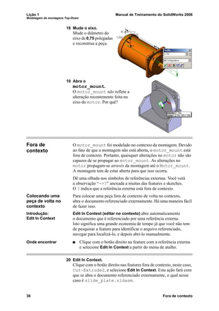 Lição 1 Manual de Treinamento do SolidWorks 2006
Modelagem de montagens Top-Down
36 Fora de contexto
18 Mude o eixo.
Mude o diâmetro do
eixo de 0,75 polegadas
e reconstrua a peça.
19 Abra o
motor_mount.
O motor_mount não reflete a
alteração recentemente feita no
eixo do motor. Por quê?
Fora de
contexto
O motor_mount foi modelado no contexto da montagem. Devido
ao fato de que a montagem não está aberta, o motor_mount está
fora de contexto. Portanto, quaisquer alterações no motor não são
capazes de se propagar ao motor_mount. As alterações no
motor propagam-se através da montagem até o Motor_mount.
A montagem tem de estar aberta para que isso ocorra.
Dê uma olhada nos símbolos de referências externas. Você verá
a observação “->?” anexada a muitas das features e sketches.
O ? indica que a referência externa está fora de contexto.
Colocando uma
peça de volta no
contexto
Para colocar uma peça fora de contexto de volta no contexto,
abra o documento referenciado externamente. Há uma maneira fácil
de fazer isso.
Introdução:
Edit In Context
Edit In Context (editar no contexto) abre automaticamente
o documento que é referenciado por uma referência externa.
Isto significa uma grande economia de tempo já que você não tem
de pesquisar a feature para identificar o arquivo referenciado,
navegar para localizá-lo, e depois abri-lo manualmente.
Onde encontrar Clique com o botão direito na feature com a referência externa
e selecione Edit In Context a partir do menu de atalho.
20 Edit In Context.
Clique com o botão direito nas features fora de contexto, neste caso,
Cut-Extrude2, e selecione Edit In Context. Esta ação fará com
que se abra o documento referenciado externamente, o qual nesse
caso é slide_plate.sldasm.
 