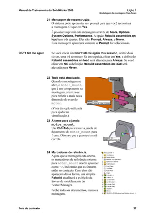 Manual de Treinamento do SolidWorks 2006 Lição 1
Modelagem de montagens Top-Down
Fora de contexto 37
21 Mensagem de reconstrução.
O sistema pode apresentar um prompt para que você reconstrua
a montagem. Clique em Yes.
É possível suprimir esta mensagem através de Tools, Options,
System Options, Performance. A opção Rebuild assemblies on
load tem três ajustes. Eles são: Prompt, Always, e Never.
Esta mensagem aparecerá somente se Prompt for selecionado.
Don’t tell me again Se você clicar em Don’t tell me again this session, dentre duas
coisas, uma irá acontecer. Se em seguida, clicar em Yes, a definição
Rebuild assemblies on load será alterada para Always. Se você
clicar em No, a definição Rebuild assemblies on load será
ajustada para Never.
22 Tudo está atualizado.
Quando a montagem se
abre, o motor_mount,
que é um componente na
montagem, atualiza-se
para refletir a mais nova
dimensão do eixo do
motor.
(Vista da seção utilizada
para ajudar na
visualização.)
23 Alterne para a janela
motor_mount.
Use Ctrl+Tab para trazer a janela de
documento do motor_mount para
frente. Observe que a geometria está
correta.
24 Marcadores de referência.
Agora que a montagem está aberta,
os marcadores de referência externa
para motor_mount devem aparecer
como ->, indicando que as features
estão no contexto. Caso eles não
apareçam dessa forma, um simples
Rebuild atualizará a exibição da
árvore de modelamento do
FeatureManager.
Feche todos os documentos, menos a
montagem.
 