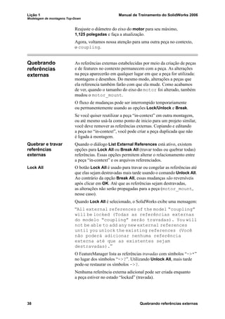 Lição 1 Manual de Treinamento do SolidWorks 2006
Modelagem de montagens Top-Down
38 Quebrando referências externas
Reajuste o diâmetro do eixo do motor para seu máximo,
1,125 polegadas e faça a atualização.
Agora, voltamos nossa atenção para uma outra peça no contexto,
o coupling.
Quebrando
referências
externas
As referências externas estabelecidas por meio da criação de peças
e de features no contexto permanecem com a peça. As alterações
na peça aparecerão em qualquer lugar em que a peça for utilizada:
montagens e desenhos. Do mesmo modo, alterações a peças que
ela referencia também farão com que ela mude. Como acabamos
de ver, quando o tamanho do eixo do motor foi alterado, também
mudou o motor_mount.
O fluxo de mudanças pode ser interrompido temporariamente
ou permanentemente usando as opções Lock/Unlock e Break.
Se você quiser reutilizar a peça “in-context” em outra montagem,
ou até mesmo usá-la como ponto de inicio para um projeto similar,
você deve remover as referências externas. Copiando e editando
a peça no “in-context”, você pode criar a peça duplicada que não
é ligada à montagem.
Quebrar e travar
referências
externas
Quando o diálogo List External References está ativo, existem
opções para Lock All ou Break All (travar todas ou quebrar todas)
referências. Essas opções permitem alterar o relacionamento entre
a peça “in-context” e os arquivos referenciados.
Lock All O botão Lock All é usado para travar ou congelar as referências até
que elas sejam destravadas mais tarde usando o comando Unlock All.
Ao contrário da opção Break All, essas mudanças são reversíveis
após clicar em OK. Até que as referências sejam destravadas,
as alterações não serão propagadas para a peça (motor_mount,
nesse caso).
Quando Lock All é selecionado, o SolidWorks exibe uma mensagem:
“All external references of the model “coupling”
will be locked (Todas as referências externas
do modelo “coupling” serão travadas). You will
not be able to add any new external references
until you unlock the existing references (Você
não poderá adicionar nenhuma referência
externa até que as existentes sejam
destravadas).”
O FeatureManager lista as referências travadas com símbolos “->*”
no lugar dos símbolos “->?”. Utilizando Unlock All, mais tarde
pode-se restaurar os símbolos ->?.
Nenhuma referência externa adicional pode ser criada enquanto
a peça estiver no estado “locked” (travada).
 