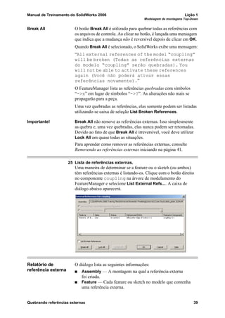 Manual de Treinamento do SolidWorks 2006 Lição 1
Modelagem de montagens Top-Down
Quebrando referências externas 39
Break All O botão Break All é utilizado para quebrar todas as referências com
os arquivos de controle. Ao clicar no botão, é lançada uma mensagem
que indica que a mudança não é reversível depois de clicar em OK.
Quando Break All é selecionado, o SolidWorks exibe uma mensagem:
“All external references of the model “coupling”
will be broken (Todas as referências externas
do modelo “coupling” serão quebradas). You
will not be able to activate these references
again (Você não poderá ativar essas
referências novamente).”
O FeatureManager lista as referências quebradas com símbolos
“->x” em lugar de símbolos “->?”. As alterações não mais se
propagarão para a peça.
Uma vez quebradas as referências, elas somente podem ser listadas
utilizando-se caixa de seleção List Broken References.
Importante! Break All não remove as referências externas. Isso simplesmente
as quebra e, uma vez quebradas, elas nunca podem ser retomadas.
Devido ao fato de que Break All é irreversível, você deve utilizar
Lock All em quase todas as situações.
Para aprender como remover as referências externas, consulte
Removendo as referências externas iniciando na página 41.
25 Lista de referências externas.
Uma maneira de determinar se a feature ou o sketch (ou ambos)
têm referências externas é listando-os. Clique com o botão direito
no componente coupling na árvore de modelamento do
FeatureManager e selecione List External Refs.... A caixa de
diálogo abaixo aparecerá.
Relatório de
referência externa
O diálogo lista as seguintes informações:
Assembly — A montagem na qual a referência externa
foi criada.
Feature — Cada feature ou sketch no modelo que contenha
uma referência externa.
 