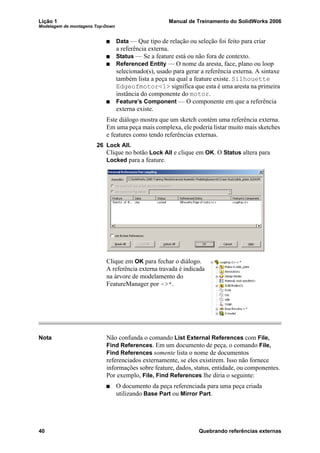 Lição 1 Manual de Treinamento do SolidWorks 2006
Modelagem de montagens Top-Down
40 Quebrando referências externas
Data — Que tipo de relação ou seleção foi feito para criar
a referência externa.
Status — Se a feature está ou não fora de contexto.
Referenced Entity — O nome da aresta, face, plano ou loop
selecionado(s), usado para gerar a referência externa. A sintaxe
também lista a peça na qual a feature existe. Silhouette
Edgeofmotor<1> significa que esta é uma aresta na primeira
instância do componente do motor.
Feature’s Component — O componente em que a referência
externa existe.
Este diálogo mostra que um sketch contém uma referência externa.
Em uma peça mais complexa, ele poderia listar muito mais sketches
e features como tendo referências externas.
26 Lock All.
Clique no botão Lock All e clique em OK. O Status altera para
Locked para a feature.
Clique em OK para fechar o diálogo.
A referência externa travada é indicada
na árvore de modelamento do
FeatureManager por ->*.
Nota Não confunda o comando List External References com File,
Find References. Em um documento de peça, o comando File,
Find References somente lista o nome de documentos
referenciados externamente, se eles existirem. Isso não fornece
informações sobre feature, dados, status, entidade, ou componentes.
Por exemplo, File, Find References lhe diria o seguinte:
O documento da peça referenciada para uma peça criada
utilizando Base Part ou Mirror Part.
 