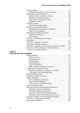 Manual de Treinamento do SolidWorks 2006
ii
Fora de contexto . . . . . . . . . . . . . . . . . . . . . . . . . . . . . . . . . . . . . . 36
Colocando uma peça de volta no contexto . . . . . . . . . . . . . . . 36
Quebrando referências externas . . . . . . . . . . . . . . . . . . . . . . . . . . 38
Quebrar e travar referências externas . . . . . . . . . . . . . . . . . . . 38
Relatório de referência externa. . . . . . . . . . . . . . . . . . . . . . . . 39
Removendo as referências externas . . . . . . . . . . . . . . . . . . . . 41
Editando as features . . . . . . . . . . . . . . . . . . . . . . . . . . . . . . . . 43
Fastening Features . . . . . . . . . . . . . . . . . . . . . . . . . . . . . . . . . . . . 46
Tipos de Fastening Features . . . . . . . . . . . . . . . . . . . . . . . . . . 46
Features para a fixação de peças. . . . . . . . . . . . . . . . . . . . . . . . . . 46
Mounting Boss (saliência de montagem) . . . . . . . . . . . . . . . . 47
Snap Hook (mosquetão) . . . . . . . . . . . . . . . . . . . . . . . . . . . . . 48
Features de Fastening “in-context”. . . . . . . . . . . . . . . . . . . . . . . . 50
Ranhura do mosquetão . . . . . . . . . . . . . . . . . . . . . . . . . . . . . . 51
Vent (respiro) . . . . . . . . . . . . . . . . . . . . . . . . . . . . . . . . . . . . . 53
Exercício 1: Modelagem de montagens
Top-Down. . . . . . . . . . . . . . . . . . . . . . . . . . . . . . . . . . . . . . . . . . . 57
Exercício 2: Features “in-context” . . . . . . . . . . . . . . . . . . . . . . . . 58
Exercício 3: Montagem de nível. . . . . . . . . . . . . . . . . . . . . . . . . . 59
Exercício 4: Sketches em 3D em uma montagem Top-Down . . . 61
Exercício 5: O Hole Wizard e os Smart Fasteners . . . . . . . . . . . . 65
Exercício 6: Fastening Features . . . . . . . . . . . . . . . . . . . . . . . . . . 68
Lição 2:
Técnicas de mate avançadas
Mates avançados. . . . . . . . . . . . . . . . . . . . . . . . . . . . . . . . . . . . . . 73
Tópicos-chave. . . . . . . . . . . . . . . . . . . . . . . . . . . . . . . . . . . . . 73
Recursos de mate . . . . . . . . . . . . . . . . . . . . . . . . . . . . . . . . . . 73
Design Library . . . . . . . . . . . . . . . . . . . . . . . . . . . . . . . . . . . . 73
Mate References . . . . . . . . . . . . . . . . . . . . . . . . . . . . . . . . . . . 73
Smart Components . . . . . . . . . . . . . . . . . . . . . . . . . . . . . . . . . 73
Mates a partir de dentro da montagem . . . . . . . . . . . . . . . . . . 76
Adicionando referências de mate . . . . . . . . . . . . . . . . . . . . . . . . . 78
Referências primárias, secundárias e terciárias . . . . . . . . . . . 78
Caso especial de referência de mate . . . . . . . . . . . . . . . . . . . . 78
Peças da Design Library . . . . . . . . . . . . . . . . . . . . . . . . . . . . . . . . 80
Captura de referências de mate. . . . . . . . . . . . . . . . . . . . . . . . . . . 82
Smart Components . . . . . . . . . . . . . . . . . . . . . . . . . . . . . . . . . . . . 83
Crie a montagem de definição . . . . . . . . . . . . . . . . . . . . . . . . 84
Faça o Smart Component . . . . . . . . . . . . . . . . . . . . . . . . . . . . 85
Auto Sizing e a Configurator Table . . . . . . . . . . . . . . . . . . . . 86
Tipos avançados de mate . . . . . . . . . . . . . . . . . . . . . . . . . . . . . . . 91
Resumo: Inserindo e relacionando componentes . . . . . . . . . . . . . 95
Inserindo o primeiro componente. . . . . . . . . . . . . . . . . . . . . . 95
Inserindo componentes adicionais . . . . . . . . . . . . . . . . . . . . . 95
Inserindo e relacionando simultaneamente. . . . . . . . . . . . . . . 96
Operação de mates em componentes existentes . . . . . . . . . . . 97
Exercício 7: Mates e movimentação da montagem . . . . . . . . . . . 99
Exercício 8: Usando atalhos de mate . . . . . . . . . . . . . . . . . . . . . 106
Exercício 9: Gear Mates . . . . . . . . . . . . . . . . . . . . . . . . . . . . . . . 109
 