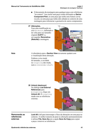 Manual de Treinamento do SolidWorks 2006 Lição 1
Modelagem de montagens Top-Down
Quebrando referências externas 41
O documento da montagem para qualquer peça com referências
“in-context”. Isso inclui uma peça criada utilizando-se Derive
Component Part, ou uma peça que tenha uma feature cavity
ou join, ou uma peça que tenha sido editada no contexto de uma
montagem para referenciar a geometria de outros componentes.
27 Alterações.
Faça uma modificação no
eixo do motor, definindo-o
de volta para seu tamanho
original (0,875”) e,
em seguida, Reconstrua
(Rebuild) a montagem.
Nota A alternância para a Section View novamente ajudará com
a visualização desta alteração.
Embora o eixo mude
de tamanho, a cavidade
no coupling não muda,
nem o overender shaft.
28 Unlock (destravar)
No diálogo List External
References para
o coupling, clique em
Unlock All. O coupling
muda com as referências
externas.
Removendo as
referências
externas
Lock All é útil para interromper o fluxo de alterações em uma peça no
contexto. A melhor maneira de parar as alterações permanentemente
é utilizar File, Save Ascom a opção Save As Copy para copiar
a peça e remover as referências.
 