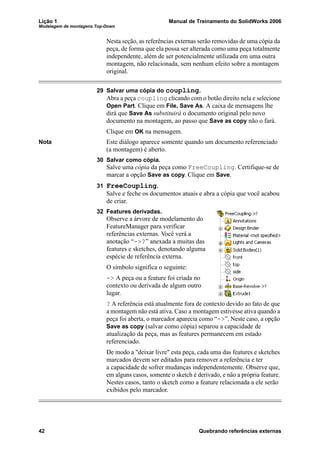 Lição 1 Manual de Treinamento do SolidWorks 2006
Modelagem de montagens Top-Down
42 Quebrando referências externas
Nesta seção, as referências externas serão removidas de uma cópia da
peça, de forma que ela possa ser alterada como uma peça totalmente
independente, além de ser potencialmente utilizada em uma outra
montagem, não relacionada, sem nenhum efeito sobre a montagem
original.
29 Salvar uma cópia do coupling.
Abra a peça coupling clicando com o botão direito nela e selecione
Open Part. Clique em File, Save As. A caixa de mensagens lhe
dirá que Save As substituirá o documento original pelo novo
documento na montagem, ao passo que Save as copy não o fará.
Clique em OK na mensagem.
Nota Este diálogo aparece somente quando um documento referenciado
(a montagem) é aberto.
30 Salvar como cópia.
Salve uma cópia da peça como FreeCoupling. Certifique-se de
marcar a opção Save as copy. Clique em Save.
31 FreeCoupling.
Salve e feche os documentos atuais e abra a cópia que você acabou
de criar.
32 Features derivadas.
Observe a árvore de modelamento do
FeatureManager para verificar
referências externas. Você verá a
anotação “->?” anexada a muitas das
features e sketches, denotando alguma
espécie de referência externa.
O símbolo significa o seguinte:
-> A peça ou a feature foi criada no
contexto ou derivada de algum outro
lugar.
? A referência está atualmente fora de contexto devido ao fato de que
a montagem não está ativa. Caso a montagem estivesse ativa quando a
peça foi aberta, o marcador aparecia como “->”. Neste caso, a opção
Save as copy (salvar como cópia) separou a capacidade de
atualização da peça, mas as features permanecem em estado
referenciado.
De modo a "deixar livre" esta peça, cada uma das features e sketches
marcados devem ser editados para remover a referência e ter
a capacidade de sofrer mudanças independentemente. Observe que,
em alguns casos, somente o sketch é derivado, e não a própria feature.
Nestes casos, tanto o sketch como a feature relacionada a ele serão
exibidos pelo marcador.
 