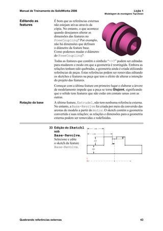 Manual de Treinamento do SolidWorks 2006 Lição 1
Modelagem de montagens Top-Down
Quebrando referências externas 43
Editando as
features
É bom que as referências externas
não estejam ativas através da
cópia. No entanto, o que acontece
quando desejamos alterar as
dimensões das features no
FreeCoupling? Por exemplo,
não há dimensões que definam
o diâmetro da feature base.
Como podemos mudar o diâmetro
do FreeCoupling?
Todas as features que contêm o símbolo “->?” podem ser editadas
para mudarem o modo em que a geometria é restringida. Embora as
relações tenham sido quebradas, a geometria ainda é criada utilizando
referências de peças. Estas referências podem ser removidas editando
os sketches e features na peça que tem o efeito de alterar a intenção
do projeto das features.
Começar com a última feature em primeiro lugar e elaborar a árvore
de modelamento impede que a peça se torne Disjoint, significando
que o sólido tem features que não estão em contato umas com as
outras.
Rotação da base A última feature, Extrude1, não tem nenhuma referência externa.
No entanto, a Base-Revolve foi criada por meio da conversão das
arestas do modelo a partir do motor. O sketch contém a geometria
convertida e suas relações; as relações e dimensões para a geometria
externa podem ser removidas e redefinidas.
33 Edição do Sketch1
sob
Base-Revolve.
Selecione e edite
o sketch da feature
Base-Revolve.
 