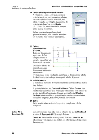 Lição 1 Manual de Treinamento do SolidWorks 2006
Modelagem de montagens Top-Down
44 Quebrando referências externas
34 Clique em Display/Delete Relations.
A relação Collinear9 leva consigo a
referência externa. As outras duas relações
listadas aqui são externas ao sketch, mas
não à peça; elas são relações à geometria de
referência (planos) na peça. Delete
Collinear9, e deixe as outras relações
como elas se encontram.
Se houvesse quaisquer dimensões à
geometria externa, elas também poderiam
ser excluídas para remover a referência.
35 Defina
completamente
o sketch.
Tudo que é necessário
agora para definir
completamente o
sketch é especificar um
diâmetro da cavidade.
Utilizando a linha de
centro horizontal,
dimensione o diâmetro
da cavidade
revolucionada como é indicado. Certifique-se de selecionar a linha
do sketch em primeiro lugar, em seguida a linha de centro.
36 Saia do sketch.
O número do marcador de referência externa foi removido do sketch
e da feature.
Nota A geometria criada por Convert Entities ou Offset Entities têm
sua base de localização e de orientação estritamente com relação às
arestas que são referenciadas. Quando as relações de Offset ou
On Edge são removidas, a geometria não contém outras relações,
tais como, tangência, horizontal, vertical ou colinear.
37 Salve.
Salve as alterações no FreeCoupling completado e feche
o arquivo.
Delete All e
Constrain All
Um outro método para lidar com as relações é o uso de Delete All
seguido de Constrain All (Restringir Todos).
Delete All remove todas as relações no sketch e Constrain All
adiciona de volta aquelas que podem ser inferidas devido à posição
da geometria.
 