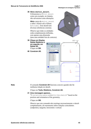 Manual de Treinamento do SolidWorks 2006 Lição 1
Modelagem de montagens Top-Down
Quebrando referências externas 45
38 Abra a motor_mount.
Utilizaremos a motor_mount
como um exemplo, no entanto,
não salvaremos estas alterações.
Abra a peça do motor_mount
e edite o sketch sob a feature
Extrude1. Este sketch tem
diversas referências externas.
Observe que todas as entidades
estão completamente definidas,
com apenas uma dimensão
(para uma entidade fora do contexto).
39 Clique em Display
Delete Relations e,
em seguida, em
Delete All.
Clique em OK.
40 Constrain All.
Nota O comando Constrain All funciona somente quando não há
nenhuma relação no sketch.
Clique em Tools, Relations, Constrain All.
41 Uma mensagem aparece...
“8 relations were added to the sketch” based on the
position and orientation of the geometry.
Clique em OK.
Observe que este comando não restringe necessariamente o sketch
completamente, ele meramente infere relações coincidentes
(endpoints), tangente, horizontal e vertical.
 