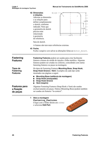 Lição 1 Manual de Treinamento do SolidWorks 2006
Modelagem de montagens Top-Down
46 Fastening Features
42 Dimensões
e relações.
Adicione as dimensões
e as relações para
definir completamente
o sketch, conforme
indicado. Note que
a geometria do sketch
precisa estar
relacionada
à geometria
de referência.
Saia do sketch.
A feature não tem mais referências externas.
43 Feche.
Feche o arquivo sem salvar as alterações feitas ao motor_mount.
Fastening
Features
Fastening Features podem ser usadas para criar facilmente
features comuns de molde de injeção e folha metálica. Algumas
features podem ser criadas no contexto, coincidindo com outras
fastening features ou peças na montagem.
Tipos de
Fastening
Features
Os tipos de Fastening Features Mounting Boss, Snap Hook,
Snap Hook Groove e Vent. Exemplos de cada tipo serão
mostrados nas páginas a seguir.
Mounting Boss (saliência de montagem)
Snap Hook (mosquetão)
Snap Hook Groove
Vent (respiro)
Features para
a fixação
de peças
Algumas Fastening Features (Snap Hook e Vent) são usadas
exclusivamente em peças. Outras (Mounting Boss) podem também
ser usadas em features “in-context”.
1 Abra a montagem
Fastening_Features.
Clique com o botão direito em cover
e selecione Edit Part.
 