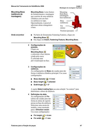 Manual de Treinamento do SolidWorks 2006 Lição 1
Modelagem de montagens Top-Down
Features para a fixação de peças 47
Mounting Boss
(saliência de
montagem)
Mounting Boss é uma feature
de fortalecimento e montagem
que consiste de uma saliência
cilíndrica com um furo
ou saliência no topo.
Opcionalmente, é possível
adicionar aletas retangulares
à base.
Onde encontrar Na barra de ferramentas Fastening Features, clique em
Mounting Boss .
Ou clique em Insert, Fastening Feature, Mounting Boss.
2 Configurações de
posição.
Clique em
Mounting Boss
e selecione a face interna
criada pela casca.
É colocada uma
pré-visualização na face.
3 Configurações da
saliência.
As configurações de Boss são usadas para dar
forma à saliência cilíndrica principal. Use essas
configurações:
Boss diameter = 5 mm
Boss height = selected
Draft Angle = 3°
Dica A opção Select mating face usa uma seleção “in-context” para
determinar a altura da saliência.
4 Definições de aleta.
As configurações de Fin
(aleta) são usadas para dar
forma às aletas de suporte
presas na base da saliência.
Selecione uma aresta do
modelo, como mostrado
para o Direction vector.
Use essas configurações:
Fin height = 4 mm
Fin width = 1 mm
Boss
Fin
Mounting
Hole/Boss
Position (posição)
(montagem
furo/saliência)
(saliência)
(aleta)
 