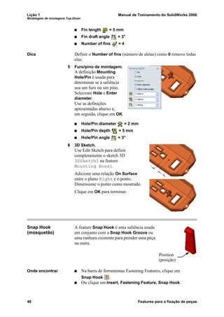 Lição 1 Manual de Treinamento do SolidWorks 2006
Modelagem de montagens Top-Down
48 Features para a fixação de peças
Fin length = 5 mm
Fin draft angle = 3°
Number of fins = 4
Dica Definir o Number of fins (número de aletas) como 0 remove todas
elas.
5 Furo/pino de montagem.
A definição Mounting
Hole/Pin é usada para
determinar se a saliência
usa um furo ou um pino.
Selecione Hole e Enter
diameter.
Use as definições
apresentadas abaixo e,
em seguida, clique em OK.
Hole/Pin diameter = 2 mm
Hole/Pin depth = 5 mm
Hole/Pin angle = 3°
6 3D Sketch.
Use Edit Sketch para definir
completamente o sketch 3D
3DSketch1 na feature
Mounting Boss1.
Adicione uma relação On Surface
entre o plano Right e o ponto.
Dimensione o ponto como mostrado.
Clique em OK para terminar.
Snap Hook
(mosquetão)
A feature Snap Hook é uma saliência usada
em conjunto com a Snap Hook Groove ou
uma ranhura existente para prender uma peça
na outra.
Onde encontrar Na barra de ferramentas Fastening Features, clique em
Snap Hook .
Ou clique em Insert, Fastening Feature, Snap Hook.
Position
(posição)
 