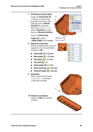 Manual de Treinamento do SolidWorks 2006 Lição 1
Modelagem de montagens Top-Down
Features para a fixação de peças 49
7 Orientação do Snap Hook.
Clique em Snap Hook
e selecione a aresta como
mostrado. Selecione a face
indicada como a Vertical
direction do snap hook.
Selecione o Right Plane
como a Direction do snap
hook com Reverse direction.
Clique em Enter body
height e defina
o Body height como 1,5 mm.
8 Dados do snap hook.
Defina as dimensões do corpo do
snap hook. Use essas definições
e clique em OK.
Total width = 2,5 mm
Base depth = 1,2 mm
Top depth = 1,1 mm
Top draft = 3°
Hook height = 1 mm
Hook overhang = 0,5 mm
Hook lip height = 0,5 mm
9 Dimensão.
Edite o sketch 3D da feature
Snap Hook1. Acrescente
a dimensão mostrada.
10 Features concluídas.
Clique em OK para concluir
a feature.
Aresta
Face
 