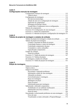 Manual de Treinamento do SolidWorks 2006
iii
Lição 3:
Configurações manuais de montagem
Configurações manuais de montagem . . . . . . . . . . . . . . . . . . . . 113
Tópicos-chave. . . . . . . . . . . . . . . . . . . . . . . . . . . . . . . . . . . . 113
Configurações de montagens . . . . . . . . . . . . . . . . . . . . . . . . . . . 114
Revisão da terminologia . . . . . . . . . . . . . . . . . . . . . . . . . . . . 114
Adição de uma nova configuração de montagem. . . . . . . . . 114
Supressão de componentes . . . . . . . . . . . . . . . . . . . . . . . . . . 116
Montagens da Design Library. . . . . . . . . . . . . . . . . . . . . . . . 117
Usando Move Components com as configurações. . . . . . . . 121
Patterns de componentes. . . . . . . . . . . . . . . . . . . . . . . . . . . . . . . 122
Exercício 10: Configurações de uma montagem . . . . . . . . . . . . 125
Exercício 11: Pattern de componentes . . . . . . . . . . . . . . . . . . . . 128
Exercício 12: Sketches do layout e configurações da montagem 131
Lição 4:
Tabelas de projeto de montagem e estados de exibição
Tabelas de projeto de montagem e estados de exibição . . . . . . . 137
Tabelas de projeto de montagem. . . . . . . . . . . . . . . . . . . . . . . . . 137
Criando e inserindo de tabelas de projeto. . . . . . . . . . . . . . . 138
Controlando features e mates da montagem. . . . . . . . . . . . . 138
Controlando componentes da peça . . . . . . . . . . . . . . . . . . . . 139
Comentários e outros cabeçalhos . . . . . . . . . . . . . . . . . . . . . 140
Especificando componentes . . . . . . . . . . . . . . . . . . . . . . . . . 142
Estados de exibição. . . . . . . . . . . . . . . . . . . . . . . . . . . . . . . . . . . 143
Painel de exibição . . . . . . . . . . . . . . . . . . . . . . . . . . . . . . . . . 144
Exercício 13: Tabela de projeto de montagem . . . . . . . . . . . . . . 147
Exercício 14: Tabelas de projeto
de montagem e estados de exibição . . . . . . . . . . . . . . . . . . . . . . 149
Exercício 15: Tabela de projeto de montagem . . . . . . . . . . . . . . 151
Lição 5:
Edição de montagens
Edição de montagens . . . . . . . . . . . . . . . . . . . . . . . . . . . . . . . . . 159
Tópicos-chave. . . . . . . . . . . . . . . . . . . . . . . . . . . . . . . . . . . . . . . 159
Edição de atividades . . . . . . . . . . . . . . . . . . . . . . . . . . . . . . . . . . 159
Procurando e reparando problemas. . . . . . . . . . . . . . . . . . . . 160
Informações a partir de uma montagem . . . . . . . . . . . . . . . . 160
Alterações no projeto . . . . . . . . . . . . . . . . . . . . . . . . . . . . . . 160
Convertendo peças e montagens. . . . . . . . . . . . . . . . . . . . . . 160
Peças em montagens . . . . . . . . . . . . . . . . . . . . . . . . . . . . . . . 160
Montagens em peças. . . . . . . . . . . . . . . . . . . . . . . . . . . . . . . 160
Peças em peças . . . . . . . . . . . . . . . . . . . . . . . . . . . . . . . . . . . 161
Substituindo peças por montagens . . . . . . . . . . . . . . . . . . . . 161
Substituindo e alterando componentes . . . . . . . . . . . . . . . . . . . . 165
Trabalhando em um ambiente multiusuário . . . . . . . . . . . . . 165
Substituindo uma única instância . . . . . . . . . . . . . . . . . . . . . 167
Pasta de mates. . . . . . . . . . . . . . . . . . . . . . . . . . . . . . . . . . . . 169
Encontrando e solucionando problemas em uma montagem . . . 170
Erros de mate . . . . . . . . . . . . . . . . . . . . . . . . . . . . . . . . . . . . 170
Visualizando os mates utilizando o PropertyManager . . . . . 172
 