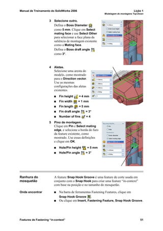 Manual de Treinamento do SolidWorks 2006 Lição 1
Modelagem de montagens Top-Down
Features de Fastening “in-context” 51
3 Selecione outro.
Defina o Boss Diameter
como 5 mm. Clique em Select
mating face e use Select Other
para selecionar a face plana da
saliência de montagem existente
como a Mating face.
Defina o Boss draft angle
como 3°.
4 Aletas.
Selecione uma aresta do
modelo, como mostrado
para o Direction vector.
Use as mesmas
configurações das aletas
existentes.
Fin height = 4 mm
Fin width = 1 mm
Fin length = 5 mm
Fin draft angle = 3°
Number of fins = 4
5 Pino de montagem.
Clique em Pin e Select mating
edge, e selecione a borda do furo
da feature existente, como
mostrado. Use essas definições
e clique em OK.
Hole/Pin height = 5 mm
Hole/Pin angle = 3°
Ranhura do
mosquetão
A feature Snap Hook Groove é uma feature de corte usada em
conjunto com o Snap Hook para criar uma feature “in-context”
com base na posição e no tamanho do mosquetão.
Onde encontrar Na barra de ferramentas Fastening Features, clique em
Snap Hook Groove .
Ou clique em Insert, Fastening Feature, Snap Hook Groove.
 