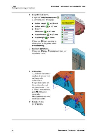 Lição 1 Manual de Treinamento do SolidWorks 2006
Modelagem de montagens Top-Down
52 Features de Fastening “in-context”
6 Snap Hook Groove.
Clique em Snap Hook Groove
e selecione estas definições:
Offset height = 0,2 mm
Offset width = 1,5 mm
Groove
clearance = 0,3 mm
Gap distance = 0,3 mm
Gap height = 2 mm
Clique em OK para terminar e,
em seguida, volte para o modo
Edit assembly.
7 Ranhura concluída.
Clique em Change Transparency para ver
através da base.
8 Alterações.
As features “in-context”
mudam de acordo com
as features de
coincidência.
Clique duas vezes em
Mounting Boss1
do componente cover
e altere a profundidade
para 15 mm como
mostrado.
O componente de mate
muda de acordo.
9 Salve e feche
os arquivos.
 