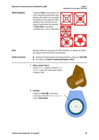 Manual de Treinamento do SolidWorks 2006 Lição 1
Modelagem de montagens Top-Down
Features de Fastening “in-context” 53
Vent (respiro) A feature Vent é uma feature de
corte usada para representar uma
abertura de respiro em um molde
de injeção ou uma peça de folha
metálica. Ele se baseia em um
sketch criado antes do comando.
A Flow Area é calculada
à medida que o vent é construído.
Dica Quando usado em uma peça de folha metálica, as opções de offset
de espessura do draft ficam acinzentadas.
Onde encontrar Na barra de ferramentas Fastening Features, clique em Vent .
Ou clique em Insert, Fastening Feature, Vent.
1 Abra a peça Vent.
A peça Vent contém o sketch Vent
Sketch que será usado para formar
a feature Vent.
2 Limites.
Clique em Vent e selecione
o círculo externo do Vent Sketch
como a Boundary.
 