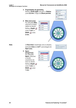 Lição 1 Manual de Treinamento do SolidWorks 2006
Modelagem de montagens Top-Down
54 Features de Fastening “in-context”
3 Propriedades de geometria.
Defina o Draft angle como 2° e o Radius
como 0,4 mm. Clique em Show preview.
4 Ribs (nervuras).
No cabeçalho Ribs,
selecione as linhas
radiais no sketch.
Defina a Depth
como 1 mm e a
Width como
2 mm.
Nota A Flow Area é atualizada com as seleções,
incluindo Area em mm2 e porcentagem de
Open area.
5 Spars
(longarinas).
No cabeçalho
Spars, selecione
o círculo
concêntrico do
meio no sketch.
Defina a Depth
como 1 mm e a
Width como
1 mm.
 