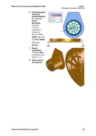Manual de Treinamento do SolidWorks 2006 Lição 1
Modelagem de montagens Top-Down
Features de Fastening “in-context” 55
6 Fill-In Boundary
(limite de
preenchimento).
No cabeçalho
Fill-In
Boundary,
selecione
o círculo
concêntrico
interno no
sketch. Defina
Depth como
1,7 mm e Offset
como
0,3 mm.
7 Result
(resultado).
A feature Vent
concluída é uma
única Vent1.
8 Salve e feche
os arquivos.
 