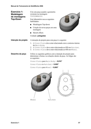 Manual de Treinamento do SolidWorks 2006
Exercício 1 57
Exercício 1:
Modelagem
de montagens
Top-Down
Crie esta peça usando a geometria
existente na montagem
TOPDOWNASSY.
Este laboratório usa as seguintes
habilidades:
Modelagem Top-down
Criação de novas peças em uma
montagem
Sketch offsets
Unidade: polegadas
Intenção do projeto A intenção do projeto para esta peça é a seguinte:
1. A Cover Plate deve estar relacionada com o contorno interno
do Main Body.
2. A Cover Plate deve estar relacionada ao OD em Ratchet.
3. A Cover Plate deve estar relacionada ao OD em Wheel.
Desenho da peça Utilize os seguintes gráficos com a intenção do projeto para
determinar a forma e as relações dentro da peça. As folgas são
as seguintes:
Cover Plate para Main Body = 0,010”
Cover Plate to Ratchet = 0.005”
Cover Plate para Wheel = 0,005”
RatchetWheel
 