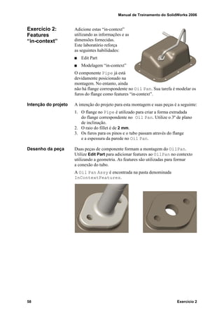 Manual de Treinamento do SolidWorks 2006
58 Exercício 2
Exercício 2:
Features
“in-context”
Adicione estas “in-context”
utilizando as informações e as
dimensões fornecidas.
Este laboratório reforça
as seguintes habilidades:
Edit Part
Modelagem “in-context”
O componente Pipe já está
devidamente posicionado na
montagem. No entanto, ainda
não há flange correspondente no Oil Pan. Sua tarefa é modelar os
furos do flange como features “in-context”.
Intenção do projeto A intenção do projeto para esta montagem e suas peças é a seguinte:
1. O flange no Pipe é utilizado para criar a forma extrudada
do flange correspondente no Oil Pan. Utilize o 3º de plano
de inclinação.
2. O raio do fillet é de 2 mm.
3. Os furos para os pinos e o tubo passam através do flange
e a espessura da parede no Oil Pan.
Desenho da peça Duas peças de componente formam a montagem do OilPan.
Utilize Edit Part para adicionar features ao OilPan no contexto
utilizando a geometria. As features são utilizadas para formar
a conexão do tubo.
A Oil Pan Assy é encontrada na pasta denominada
InContextFeatures.
 