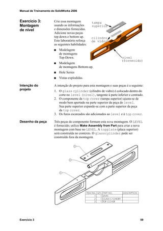 Manual de Treinamento do SolidWorks 2006
Exercício 3 59
Exercício 3:
Montagem
de nível
Crie essa montagem
usando as informações
e dimensões fornecidas.
Adicione novas peças
top down e bottom up.
Este laboratório reforça
as seguintes habilidades:
Modelagem
de montagens
Top-Down.
Modelagem
de montagens Bottom-up.
Hole Series
Vistas explodidas.
Intenção do
projeto
A intenção do projeto para esta montagem e suas peças é a seguinte:
1. O glass cylinder (cilindro de vidro) é colocado dentro do
corte no level (nível), tangente à parte inferior e centrado.
2. O componente da top cover (tampa superior) ajusta-se de
modo bem apertado na parte superior da peça do level.
Sua parte superior expande-se com a parte superior da peça
da top cover.
3. Os furos escareados são adicionados ao level e à top cover.
Desenho da peça Três peças do componente formam esta nova montagem. O LEVEL
é fornecido; utilize Make Assembly from Part para criar a nova
montagem com base no LEVEL. A topplate (placa superior)
será construída no contexto. O glasscylinder pode ser
construído fora da montagem.
nível
cilindro
de vidro
tampa
superior
(fornecido)
 