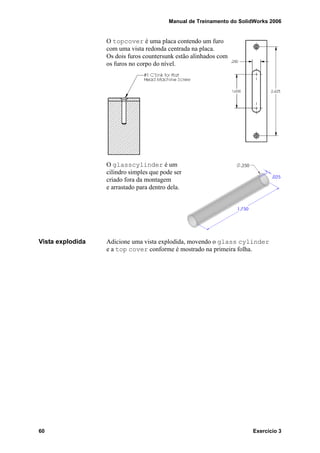 Manual de Treinamento do SolidWorks 2006
60 Exercício 3
O topcover é uma placa contendo um furo
com uma vista redonda centrada na placa.
Os dois furos countersunk estão alinhados com
os furos no corpo do nível.
O glasscylinder é um
cilindro simples que pode ser
criado fora da montagem
e arrastado para dentro dela.
Vista explodida Adicione uma vista explodida, movendo o glass cylinder
e a top cover conforme é mostrado na primeira folha.
 
