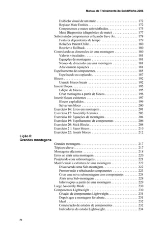 Manual de Treinamento do SolidWorks 2006
iv
Exibição visual de um mate . . . . . . . . . . . . . . . . . . . . . . . . . 172
Replace Mate Entities . . . . . . . . . . . . . . . . . . . . . . . . . . . . . . 172
Componentes e mates sobredefinidos. . . . . . . . . . . . . . . . . . 175
Mate Diagnostics (diagnóstico do mate) . . . . . . . . . . . . . . . 177
Substituindo componentes utilizando Save As. . . . . . . . . . . . . . 178
Features dependentes de tempo . . . . . . . . . . . . . . . . . . . . . . 179
Relações Parent/Child. . . . . . . . . . . . . . . . . . . . . . . . . . . . . . 180
Reorder e Rollback . . . . . . . . . . . . . . . . . . . . . . . . . . . . . . . . 180
Controlando as dimensões de uma montagem . . . . . . . . . . . . . . 180
Valores vinculados . . . . . . . . . . . . . . . . . . . . . . . . . . . . . . . . 181
Equações de montagens . . . . . . . . . . . . . . . . . . . . . . . . . . . . 181
Nomes de dimensão em uma montagem . . . . . . . . . . . . . . . 181
Adicionando equações . . . . . . . . . . . . . . . . . . . . . . . . . . . . . 181
Espelhamento de componentes. . . . . . . . . . . . . . . . . . . . . . . . . . 185
Espelhando ou copiando . . . . . . . . . . . . . . . . . . . . . . . . . . . . 187
Blocos . . . . . . . . . . . . . . . . . . . . . . . . . . . . . . . . . . . . . . . . . . . . . 192
Usando blocos locais . . . . . . . . . . . . . . . . . . . . . . . . . . . . . . 192
Inserir blocos. . . . . . . . . . . . . . . . . . . . . . . . . . . . . . . . . . . . . . . . 195
Edição de blocos . . . . . . . . . . . . . . . . . . . . . . . . . . . . . . . . . . 195
Criar montagens a partir de blocos . . . . . . . . . . . . . . . . . . . . 196
Inserir blocos existentes . . . . . . . . . . . . . . . . . . . . . . . . . . . . . . . 197
Blocos explodidos. . . . . . . . . . . . . . . . . . . . . . . . . . . . . . . . . 199
Salvar um bloco . . . . . . . . . . . . . . . . . . . . . . . . . . . . . . . . . . 200
Exercício 16: Erros em montagem . . . . . . . . . . . . . . . . . . . . . . . 201
Exercício 17: Assembly Features . . . . . . . . . . . . . . . . . . . . . . . . 203
Exercício 18: Equações de montagens . . . . . . . . . . . . . . . . . . . . 204
Exercício 19: Espelhamento de componentes . . . . . . . . . . . . . . 206
Exercício 20: Stick Blocks . . . . . . . . . . . . . . . . . . . . . . . . . . . . . 208
Exercício 21: Fazer blocos . . . . . . . . . . . . . . . . . . . . . . . . . . . . . 210
Exercício 22: Inserir blocos . . . . . . . . . . . . . . . . . . . . . . . . . . . . 212
Lição 6:
Grandes montagens
Grandes montagens. . . . . . . . . . . . . . . . . . . . . . . . . . . . . . . . . . . 217
Tópicos-chave. . . . . . . . . . . . . . . . . . . . . . . . . . . . . . . . . . . . . . . 217
Montagens eficientes . . . . . . . . . . . . . . . . . . . . . . . . . . . . . . . . . 218
Erros ao abrir uma montagem. . . . . . . . . . . . . . . . . . . . . . . . . . . 220
Projetando com submontagens . . . . . . . . . . . . . . . . . . . . . . . . . . 221
Modificando a estrutura de uma montagem . . . . . . . . . . . . . . . . 222
Dissolvendo uma Sub-montagem . . . . . . . . . . . . . . . . . . . . . 222
Promovendo e rebaixando componentes . . . . . . . . . . . . . . . 223
Criar uma nova submontagem com componentes . . . . . . . . 224
Abrir uma Sub-montagem . . . . . . . . . . . . . . . . . . . . . . . . . . 228
Informações a partir de uma montagem . . . . . . . . . . . . . . . . 229
Large Assembly Mode . . . . . . . . . . . . . . . . . . . . . . . . . . . . . . . . 230
Componentes Lightweight . . . . . . . . . . . . . . . . . . . . . . . . . . . . . 230
Criação de componentes Lightweight. . . . . . . . . . . . . . . . . . 231
Depois que a montagem for aberta . . . . . . . . . . . . . . . . . . . . 231
Ideal . . . . . . . . . . . . . . . . . . . . . . . . . . . . . . . . . . . . . . . . . . . 232
Comparação de estados de componentes . . . . . . . . . . . . . . . 232
Indicadores do estado Lightweight. . . . . . . . . . . . . . . . . . . . 234
 