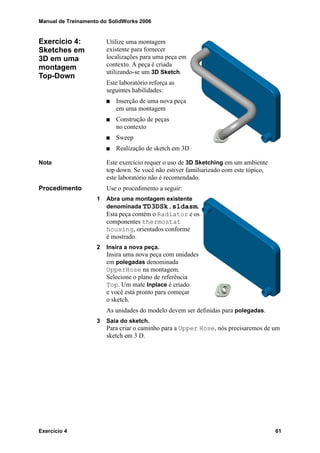 Manual de Treinamento do SolidWorks 2006
Exercício 4 61
Exercício 4:
Sketches em
3D em uma
montagem
Top-Down
Utilize uma montagem
existente para fornecer
localizações para uma peça em
contexto. A peça é criada
utilizando-se um 3D Sketch.
Este laboratório reforça as
seguintes habilidades:
Inserção de uma nova peça
em uma montagem
Construção de peças
no contexto
Sweep
Realização de sketch em 3D
Nota Este exercício requer o uso de 3D Sketching em um ambiente
top down. Se você não estiver familiarizado com este tópico,
este laboratório não é recomendado.
Procedimento Use o procedimento a seguir:
1 Abra uma montagem existente
denominada TD3DSk.sldasm.
Esta peça contém o Radiator e os
componentes thermostat
housing, orientados conforme
é mostrado.
2 Insira a nova peça.
Insira uma nova peça com unidades
em polegadas denominada
UpperHose na montagem.
Selecione o plano de referência
Top. Um mate Inplace é criado
e você está pronto para começar
o sketch.
As unidades do modelo devem ser definidas para polegadas.
3 Saia do sketch.
Para criar o caminho para a Upper Hose, nós precisaremos de um
sketch em 3 D.
 