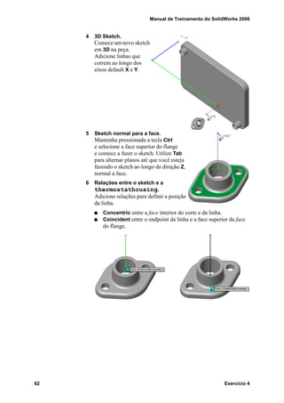 Manual de Treinamento do SolidWorks 2006
62 Exercício 4
4 3D Sketch.
Comece um novo sketch
em 3D na peça.
Adicione linhas que
correm ao longo dos
eixos default X e Y.
5 Sketch normal para a face.
Mantenha pressionada a tecla Ctrl
e selecione a face superior do flange
e comece a fazer o sketch. Utilize Tab
para alternar planos até que você esteja
fazendo o sketch ao longo da direção Z,
normal à face.
6 Relações entre o sketch e a
thermostathousing.
Adicione relações para definir a posição
da linha.
Concentric entre a face interior do corte e da linha.
Coincident entre o endpoint da linha e a face superior da face
do flange.
 