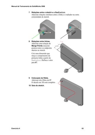 Manual de Treinamento do SolidWorks 2006
Exercício 4 63
7 Relações entre o sketch e o Radiator.
Adicione relações similares entre a linha e o radiador na outra
extremidade do sketch.
8 Relações entre linhas.
Adicione uma relação de
Merge Points (mesclar
pontos) entre os endpoints
abertos no sketch.
Crie uma dimensão que
meça o comprimento da
primeira linha a partir do
Radiator. Defina o valor
para 6”.
9 Colocação de fillets.
Adicione três fillets de 3”.
O sketch em 3D está completo.
10 Saia do sketch.
 