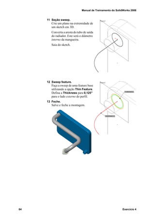 Manual de Treinamento do SolidWorks 2006
64 Exercício 4
11 Seção sweep.
Crie um plano na extremidade de
um sketch em 3D.
Converta a aresta do tubo de saída
do radiador. Este será o diâmetro
interno da mangueira.
Saia do sketch.
12 Sweep feature.
Faça a sweep de uma feature base
utilizando a opção Thin Feature.
Defina a Thickness para 0,125"
para o lado externo do perfil.
13 Feche.
Salve e feche a montagem.
 